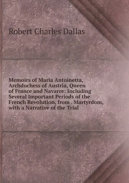 Обложка книги Memoirs of Maria Antoinetta, Archduchess of Austria, Queen of France and Navarre: Including Several Important Periods of the French Revolution, from . Martyrdom, with a Narrative of the Trial, Robert Charles Dallas