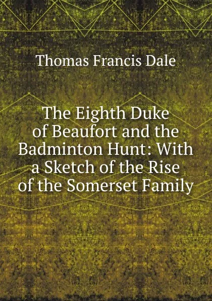 Обложка книги The Eighth Duke of Beaufort and the Badminton Hunt: With a Sketch of the Rise of the Somerset Family, Thomas Francis Dale