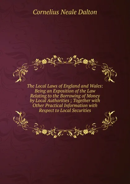 Обложка книги The Local Laws of England and Wales: Being an Exposition of the Law Relating to the Borrowing of Money by Local Authorities ; Together with Other Practical Information with Respect to Local Securities, Cornelius Neale Dalton