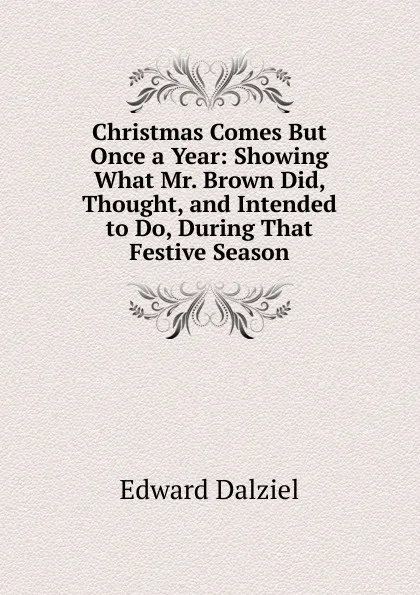 Обложка книги Christmas Comes But Once a Year: Showing What Mr. Brown Did, Thought, and Intended to Do, During That Festive Season, Edward Dalziel