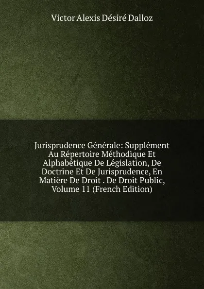 Обложка книги Jurisprudence Generale: Supplement Au Repertoire Methodique Et Alphabetique De Legislation, De Doctrine Et De Jurisprudence, En Matiere De Droit . De Droit Public, Volume 11 (French Edition), Victor Alexis Désiré Dalloz