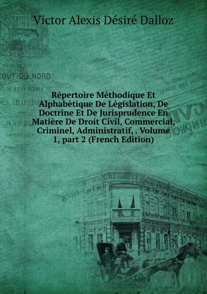 Обложка книги Repertoire Methodique Et Alphabetique De Legislation, De Doctrine Et De Jurisprudence En Matiere De Droit Civil, Commercial, Criminel, Administratif, . Volume 1,.part 2 (French Edition), Victor Alexis Désiré Dalloz