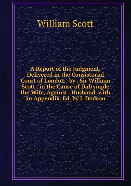 Обложка книги A Report of the Judgment, Delivered in the Consistorial Court of London . by . Sir William Scott . in the Cause of Dalrymple the Wife, Against . Husband. with an Appendix. Ed. by J. Dodson, W. Scott