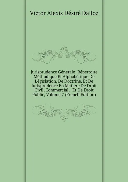 Обложка книги Jurisprudence Generale: Repertoire Methodique Et Alphabetique De Legislation, De Doctrine, Et De Jurisprudence En Matiere De Droit Civil, Commercial, . Et De Droit Public, Volume 7 (French Edition), Victor Alexis Désiré Dalloz