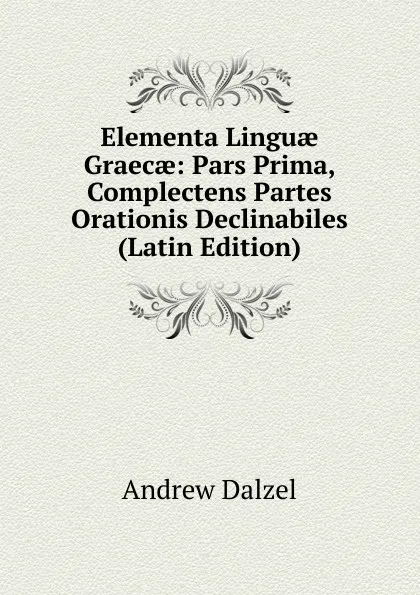 Обложка книги Elementa Linguae Graecae: Pars Prima, Complectens Partes Orationis Declinabiles (Latin Edition), Andrew Dalzel