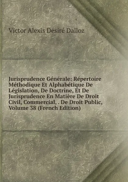 Обложка книги Jurisprudence Generale: Repertoire Methodique Et Alphabetique De Legislation, De Doctrine, Et De Jurisprudence En Matiere De Droit Civil, Commercial, . De Droit Public, Volume 38 (French Edition), Victor Alexis Désiré Dalloz