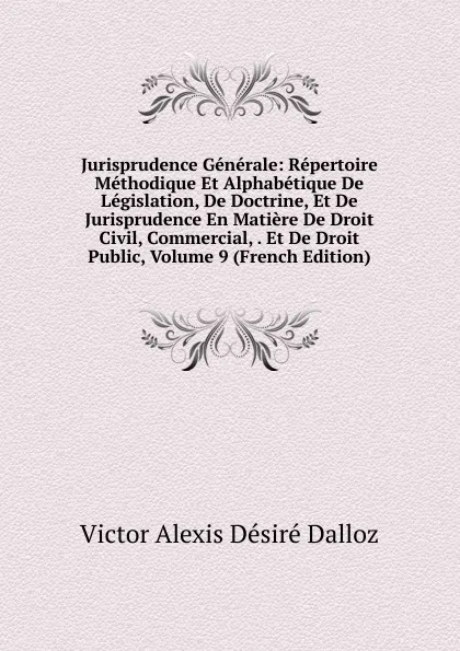 Обложка книги Jurisprudence Generale: Repertoire Methodique Et Alphabetique De Legislation, De Doctrine, Et De Jurisprudence En Matiere De Droit Civil, Commercial, . Et De Droit Public, Volume 9 (French Edition), Victor Alexis Désiré Dalloz