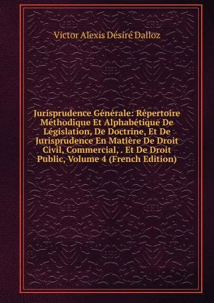 Обложка книги Jurisprudence Generale: Repertoire Methodique Et Alphabetique De Legislation, De Doctrine, Et De Jurisprudence En Matiere De Droit Civil, Commercial, . Et De Droit Public, Volume 4 (French Edition), Victor Alexis Désiré Dalloz