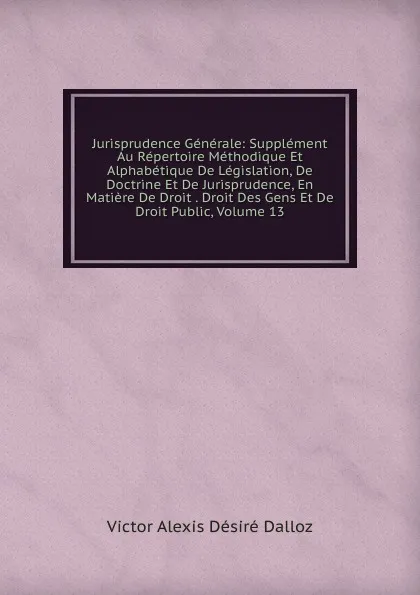 Обложка книги Jurisprudence Generale: Supplement Au Repertoire Methodique Et Alphabetique De Legislation, De Doctrine Et De Jurisprudence, En Matiere De Droit . Droit Des Gens Et De Droit Public, Volume 13, Victor Alexis Désiré Dalloz