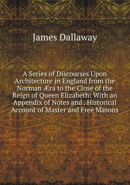 Обложка книги A Series of Discourses Upon Architecture in England from the Norman AEra to the Close of the Reign of Queen Elizabeth: With an Appendix of Notes and . Historical Account of Master and Free Masons, James Dallaway