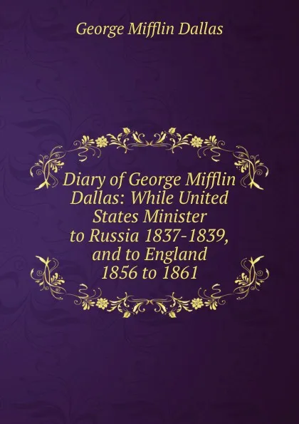 Обложка книги Diary of George Mifflin Dallas: While United States Minister to Russia 1837-1839, and to England 1856 to 1861, George Mifflin Dallas