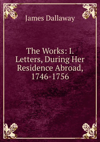 Обложка книги The Works: I. Letters, During Her Residence Abroad, 1746-1756, James Dallaway