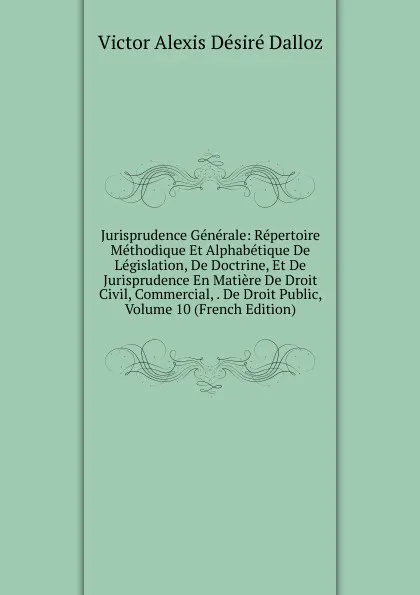 Обложка книги Jurisprudence Generale: Repertoire Methodique Et Alphabetique De Legislation, De Doctrine, Et De Jurisprudence En Matiere De Droit Civil, Commercial, . De Droit Public, Volume 10 (French Edition), Victor Alexis Désiré Dalloz