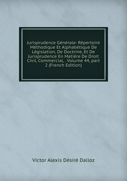 Обложка книги Jurisprudence Generale: Repertoire Methodique Et Alphabetique De Legislation, De Doctrine, Et De Jurisprudence En Matiere De Droit Civil, Commercial, . Volume 44,.part 2 (French Edition), Victor Alexis Désiré Dalloz