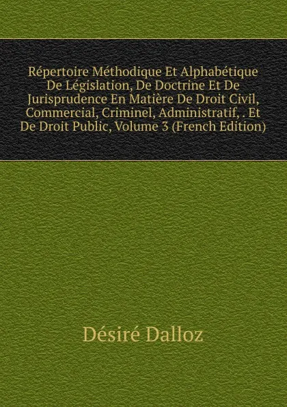 Обложка книги Repertoire Methodique Et Alphabetique De Legislation, De Doctrine Et De Jurisprudence En Matiere De Droit Civil, Commercial, Criminel, Administratif, . Et De Droit Public, Volume 3 (French Edition), Désiré Dalloz