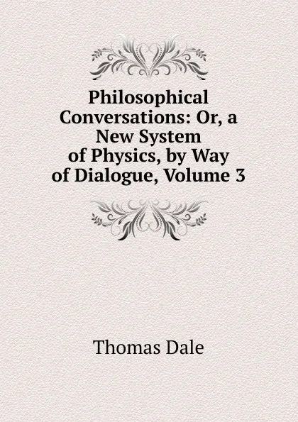 Обложка книги Philosophical Conversations: Or, a New System of Physics, by Way of Dialogue, Volume 3, Thomas Dale