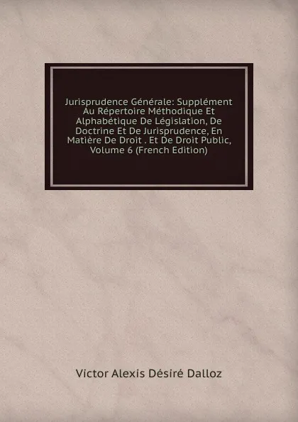 Обложка книги Jurisprudence Generale: Supplement Au Repertoire Methodique Et Alphabetique De Legislation, De Doctrine Et De Jurisprudence, En Matiere De Droit . Et De Droit Public, Volume 6 (French Edition), Victor Alexis Désiré Dalloz