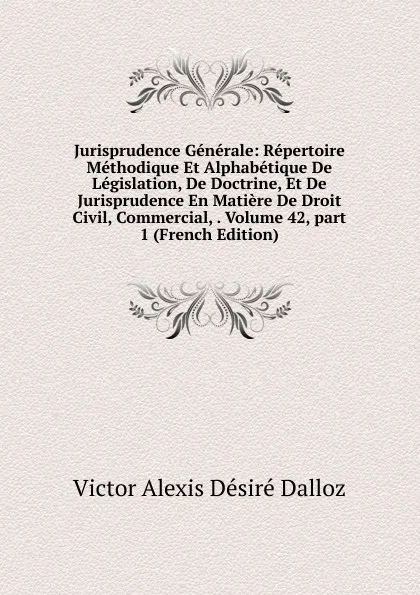 Обложка книги Jurisprudence Generale: Repertoire Methodique Et Alphabetique De Legislation, De Doctrine, Et De Jurisprudence En Matiere De Droit Civil, Commercial, . Volume 42,.part 1 (French Edition), Victor Alexis Désiré Dalloz