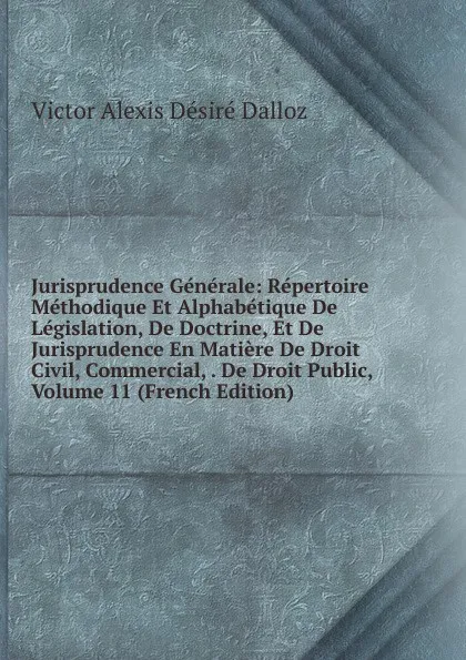 Обложка книги Jurisprudence Generale: Repertoire Methodique Et Alphabetique De Legislation, De Doctrine, Et De Jurisprudence En Matiere De Droit Civil, Commercial, . De Droit Public, Volume 11 (French Edition), Victor Alexis Désiré Dalloz