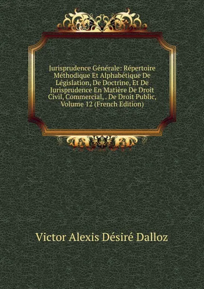 Обложка книги Jurisprudence Generale: Repertoire Methodique Et Alphabetique De Legislation, De Doctrine, Et De Jurisprudence En Matiere De Droit Civil, Commercial, . De Droit Public, Volume 12 (French Edition), Victor Alexis Désiré Dalloz