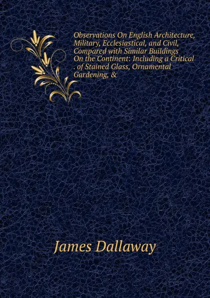 Обложка книги Observations On English Architecture, Military, Ecclesiastical, and Civil, Compared with Similar Buildings On the Continent: Including a Critical . of Stained Glass, Ornamental Gardening, ., James Dallaway