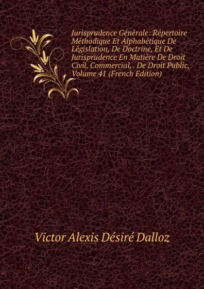 Обложка книги Jurisprudence Generale: Repertoire Methodique Et Alphabetique De Legislation, De Doctrine, Et De Jurisprudence En Matiere De Droit Civil, Commercial, . De Droit Public, Volume 41 (French Edition), Victor Alexis Désiré Dalloz