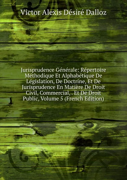 Обложка книги Jurisprudence Generale: Repertoire Methodique Et Alphabetique De Legislation, De Doctrine, Et De Jurisprudence En Matiere De Droit Civil, Commercial, . Et De Droit Public, Volume 5 (French Edition), Victor Alexis Désiré Dalloz