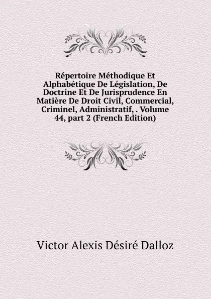 Обложка книги Repertoire Methodique Et Alphabetique De Legislation, De Doctrine Et De Jurisprudence En Matiere De Droit Civil, Commercial, Criminel, Administratif, . Volume 44,.part 2 (French Edition), Victor Alexis Désiré Dalloz