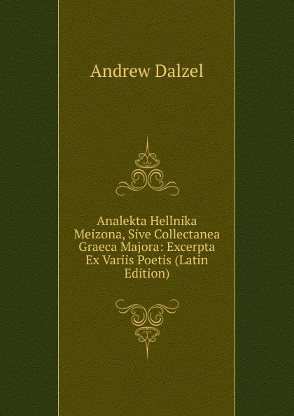 Обложка книги Analekta Hellnika Meizona, Sive Collectanea Graeca Majora: Excerpta Ex Variis Poetis (Latin Edition), Andrew Dalzel