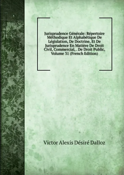 Обложка книги Jurisprudence Generale: Repertoire Methodique Et Alphabetique De Legislation, De Doctrine, Et De Jurisprudence En Matiere De Droit Civil, Commercial, . De Droit Public, Volume 31 (French Edition), Victor Alexis Désiré Dalloz