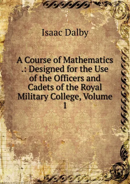 Обложка книги A Course of Mathematics .: Designed for the Use of the Officers and Cadets of the Royal Military College, Volume 1, Isaac Dalby