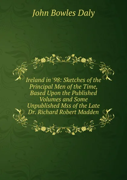 Обложка книги Ireland in .98: Sketches of the Principal Men of the Time, Based Upon the Published Volumes and Some Unpublished Mss of the Late Dr. Richard Robert Madden, John Bowles Daly