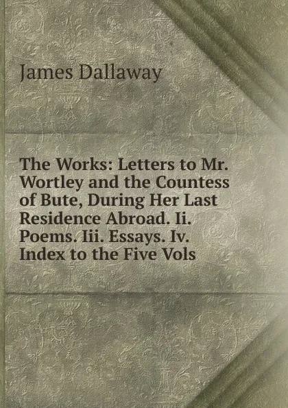 Обложка книги The Works: Letters to Mr. Wortley and the Countess of Bute, During Her Last Residence Abroad. Ii. Poems. Iii. Essays. Iv. Index to the Five Vols, James Dallaway