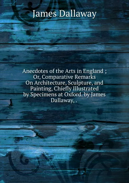 Обложка книги Anecdotes of the Arts in England ; Or, Comparative Remarks On Architecture, Sculpture, and Painting, Chiefly Illustrated by Specimens at Oxford. by James Dallaway, . ., James Dallaway