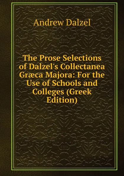 Обложка книги The Prose Selections of Dalzel.s Collectanea Graeca Majora: For the Use of Schools and Colleges (Greek Edition), Andrew Dalzel