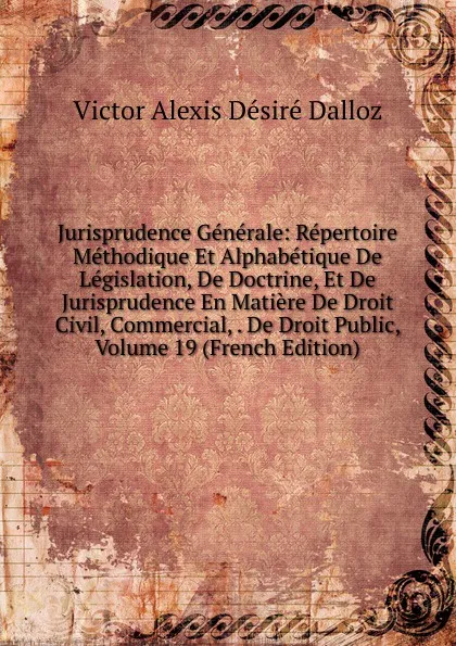 Обложка книги Jurisprudence Generale: Repertoire Methodique Et Alphabetique De Legislation, De Doctrine, Et De Jurisprudence En Matiere De Droit Civil, Commercial, . De Droit Public, Volume 19 (French Edition), Victor Alexis Désiré Dalloz