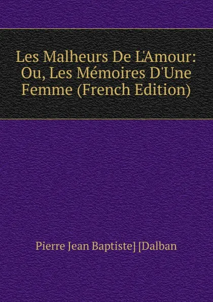 Обложка книги Les Malheurs De L.Amour: Ou, Les Memoires D.Une Femme (French Edition), Pierre Jean Baptiste] [Dalban