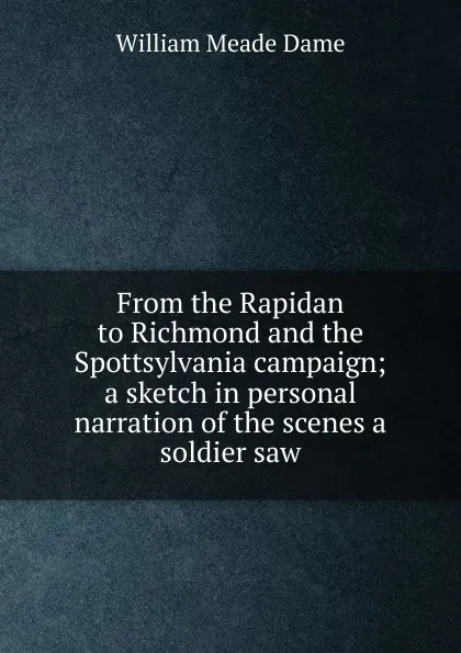 Обложка книги From the Rapidan to Richmond and the Spottsylvania campaign; a sketch in personal narration of the scenes a soldier saw, William Meade Dame