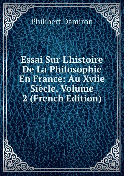 Обложка книги Essai Sur L.histoire De La Philosophie En France: Au Xviie Siecle, Volume 2 (French Edition), Philibert Damiron