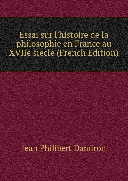 Обложка книги Essai sur l.histoire de la philosophie en France au XVIIe siecle (French Edition), Jean Philibert Damiron