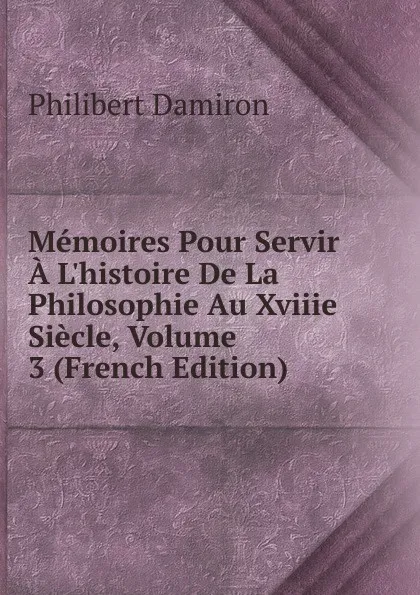 Обложка книги Memoires Pour Servir A L.histoire De La Philosophie Au Xviiie Siecle, Volume 3 (French Edition), Philibert Damiron