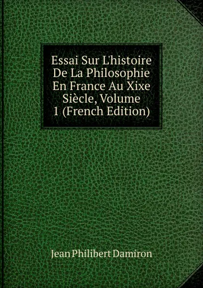 Обложка книги Essai Sur L.histoire De La Philosophie En France Au Xixe Siecle, Volume 1 (French Edition), Jean Philibert Damiron