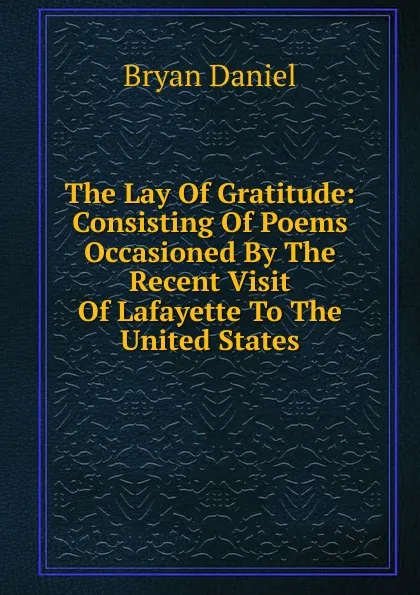 Обложка книги The Lay Of Gratitude: Consisting Of Poems Occasioned By The Recent Visit Of Lafayette To The United States, Bryan Daniel