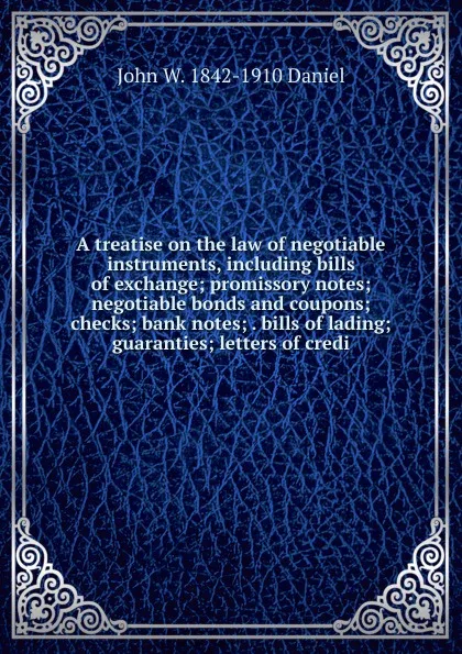 Обложка книги A treatise on the law of negotiable instruments, including bills of exchange; promissory notes; negotiable bonds and coupons; checks; bank notes; . bills of lading; guaranties; letters of credi, John W. 1842-1910 Daniel