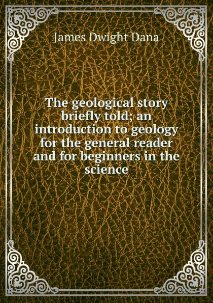 Обложка книги The geological story briefly told; an introduction to geology for the general reader and for beginners in the science, James Dwight Dana