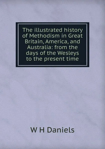 Обложка книги The illustrated history of Methodism in Great Britain, America, and Australia: from the days of the Wesleys to the present time, W H Daniels