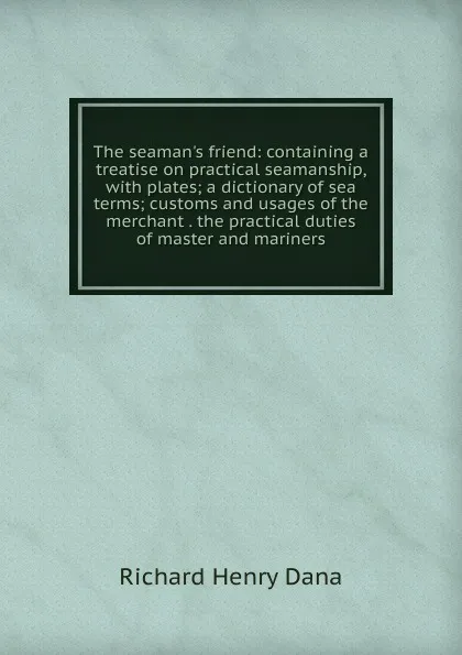 Обложка книги The seaman.s friend: containing a treatise on practical seamanship, with plates; a dictionary of sea terms; customs and usages of the merchant . the practical duties of master and mariners, Richard Henry Dana