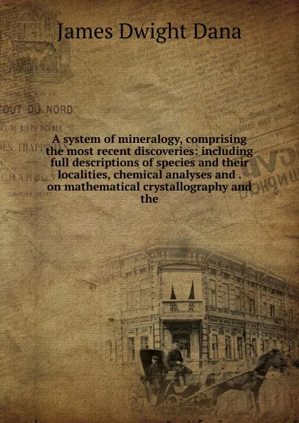 Обложка книги A system of mineralogy, comprising the most recent discoveries: including full descriptions of species and their localities, chemical analyses and . on mathematical crystallography and the, James Dwight Dana