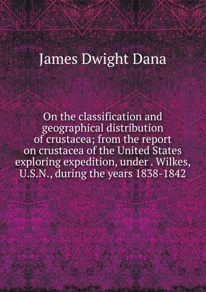 Обложка книги On the classification and geographical distribution of crustacea; from the report on crustacea of the United States exploring expedition, under . Wilkes, U.S.N., during the years 1838-1842, James Dwight Dana