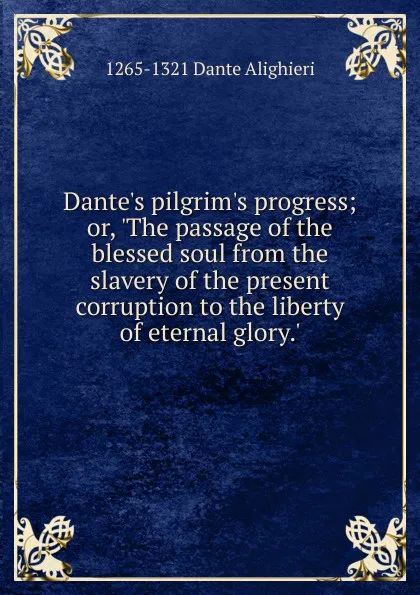 Обложка книги Dante.s pilgrim.s progress; or, .The passage of the blessed soul from the slavery of the present corruption to the liberty of eternal glory.., 1265-1321 Dante Alighieri